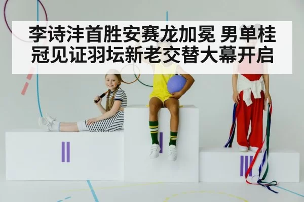 李诗沣首胜安赛龙加冕 男单桂冠见证羽坛新老交替大幕开启