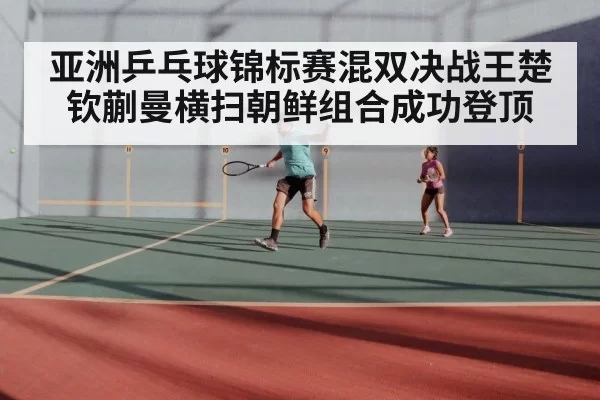 亚洲乒乓球锦标赛混双决战王楚钦蒯曼横扫朝鲜组合成功登顶