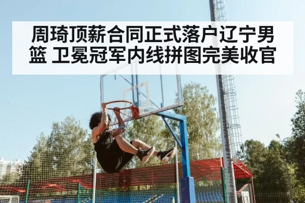 周琦顶薪合同正式落户辽宁男篮 卫冕冠军内线拼图完美收官